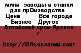 мини- заводы и станки для прОизводства › Цена ­ 100 - Все города Бизнес » Другое   . Алтайский край,Яровое г.